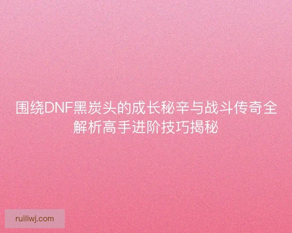 围绕DNF黑炭头的成长秘辛与战斗传奇全解析高手进阶技巧揭秘