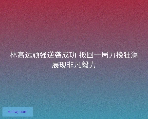 林高远顽强逆袭成功 扳回一局力挽狂澜展现非凡毅力