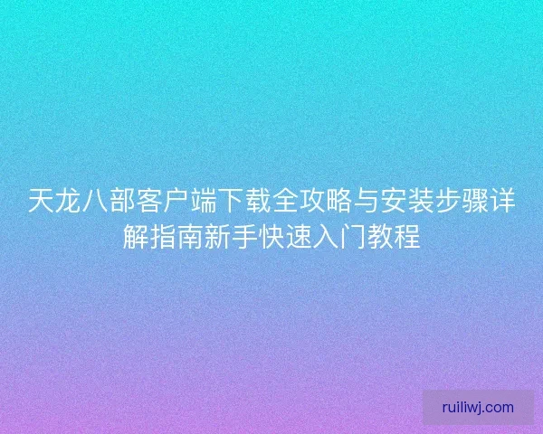 天龙八部客户端下载全攻略与安装步骤详解指南新手快速入门教程