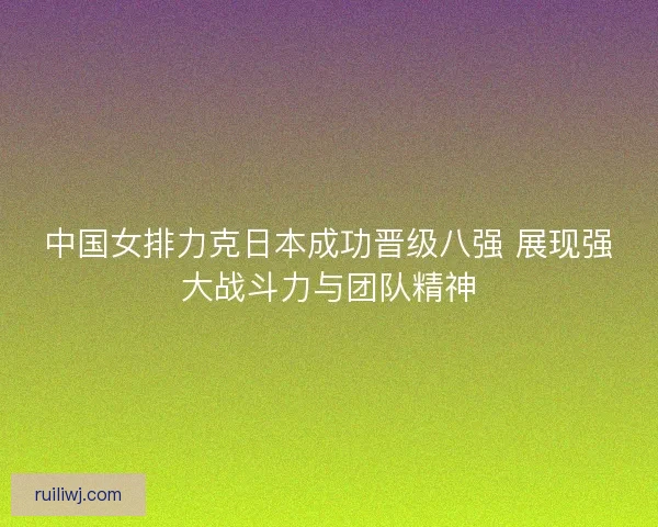 中国女排力克日本成功晋级八强 展现强大战斗力与团队精神