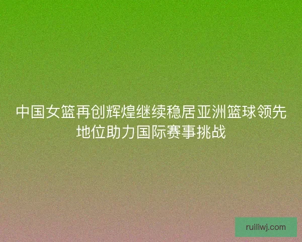 中国女篮再创辉煌继续稳居亚洲篮球领先地位助力国际赛事挑战