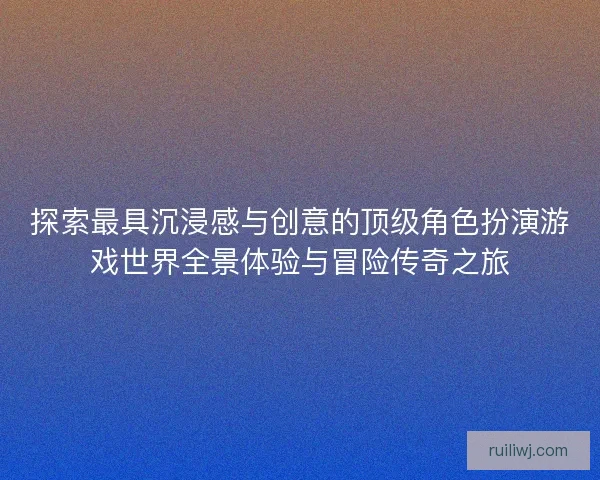 探索最具沉浸感与创意的顶级角色扮演游戏世界全景体验与冒险传奇之旅