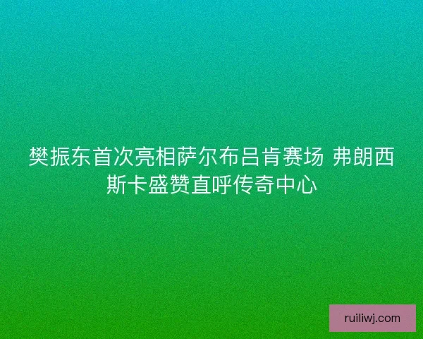 樊振东首次亮相萨尔布吕肯赛场 弗朗西斯卡盛赞直呼传奇中心