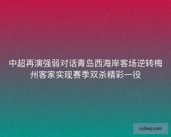 中超再演强弱对话青岛西海岸客场逆转梅州客家实现赛季双杀精彩一役