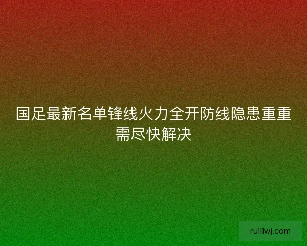 国足最新名单锋线火力全开防线隐患重重需尽快解决