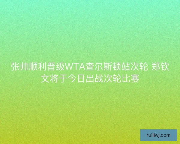 张帅顺利晋级WTA查尔斯顿站次轮 郑钦文将于今日出战次轮比赛