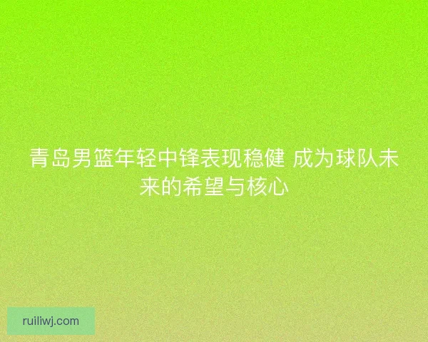 青岛男篮年轻中锋表现稳健 成为球队未来的希望与核心