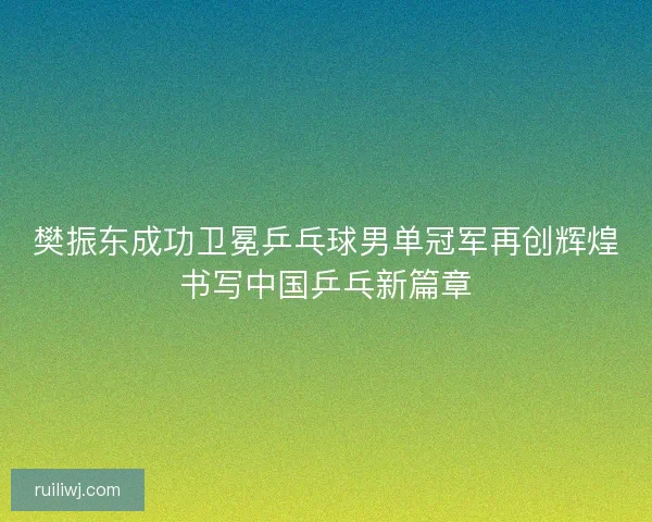 樊振东成功卫冕乒乓球男单冠军再创辉煌书写中国乒乓新篇章