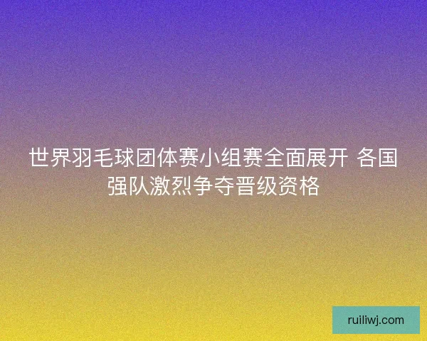 世界羽毛球团体赛小组赛全面展开 各国强队激烈争夺晋级资格
