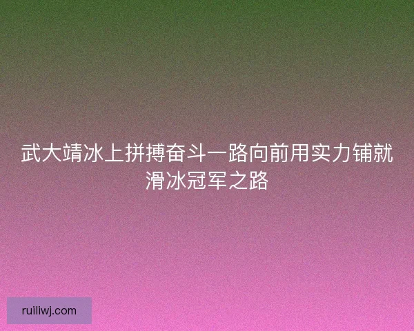 武大靖冰上拼搏奋斗一路向前用实力铺就滑冰冠军之路