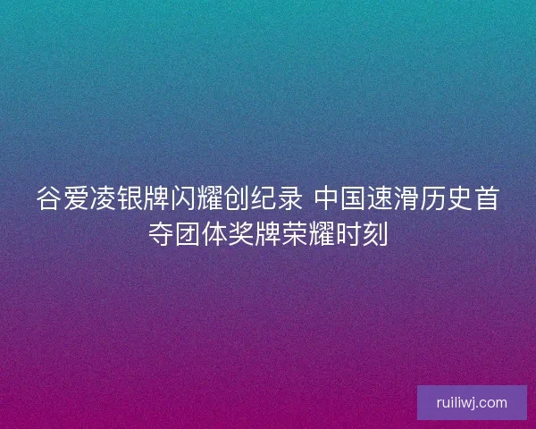谷爱凌银牌闪耀创纪录 中国速滑历史首夺团体奖牌荣耀时刻