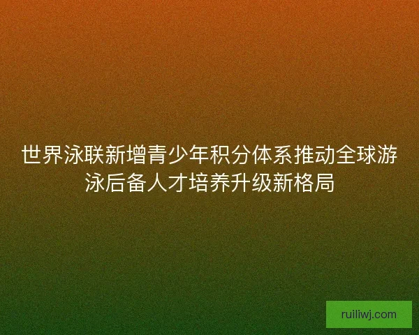 世界泳联新增青少年积分体系推动全球游泳后备人才培养升级新格局