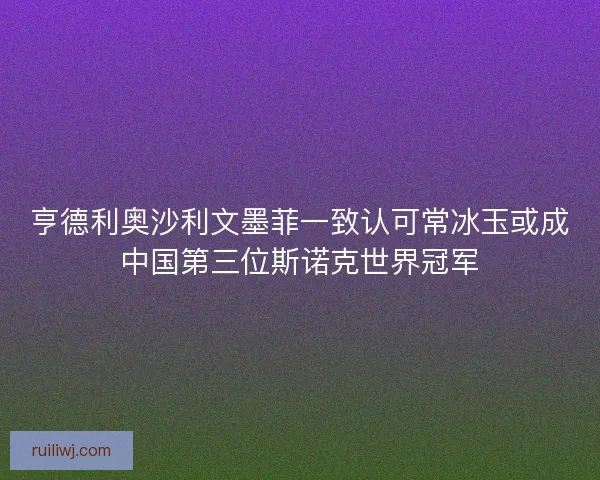 亨德利奥沙利文墨菲一致认可常冰玉或成中国第三位斯诺克世界冠军