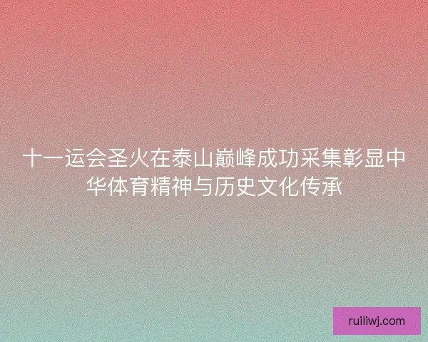 十一运会圣火在泰山巅峰成功采集彰显中华体育精神与历史文化传承