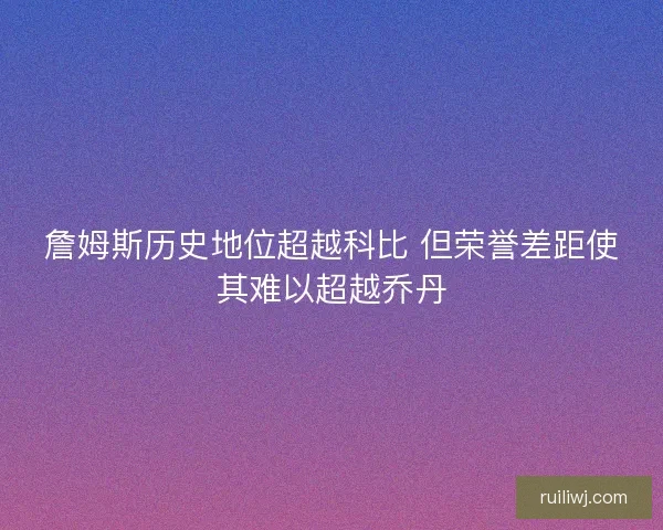 詹姆斯历史地位超越科比 但荣誉差距使其难以超越乔丹