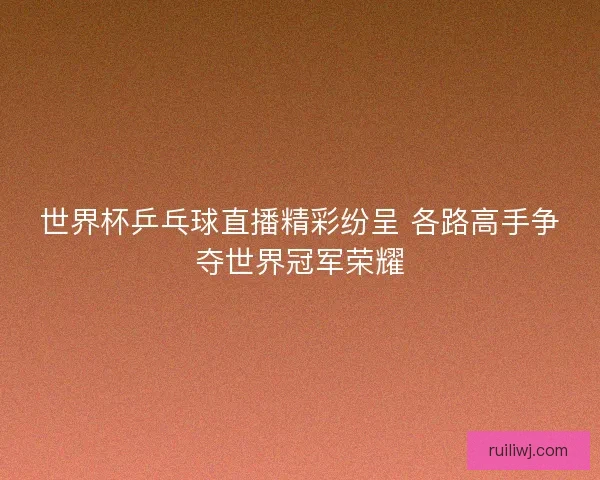 世界杯乒乓球直播精彩纷呈 各路高手争夺世界冠军荣耀
