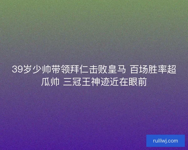 39岁少帅带领拜仁击败皇马 百场胜率超瓜帅 三冠王神迹近在眼前