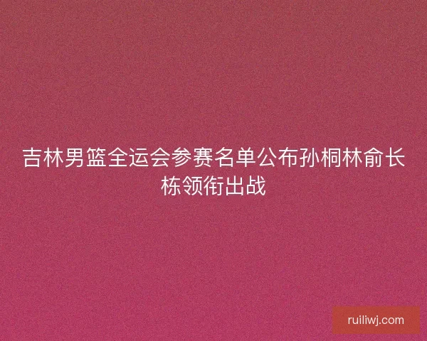 吉林男篮全运会参赛名单公布孙桐林俞长栋领衔出战
