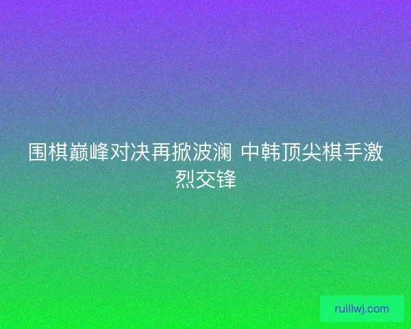 围棋巅峰对决再掀波澜 中韩顶尖棋手激烈交锋