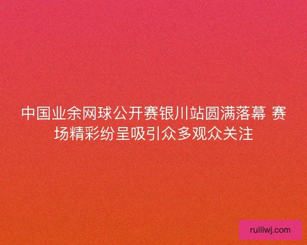 中国业余网球公开赛银川站圆满落幕 赛场精彩纷呈吸引众多观众关注