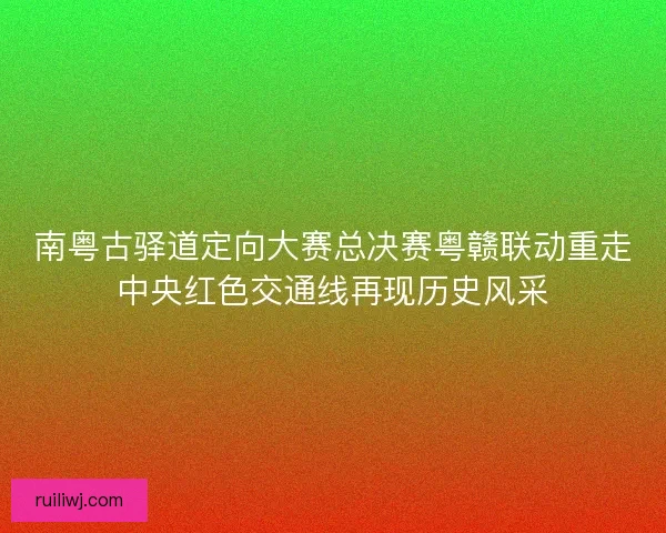 南粤古驿道定向大赛总决赛粤赣联动重走中央红色交通线再现历史风采