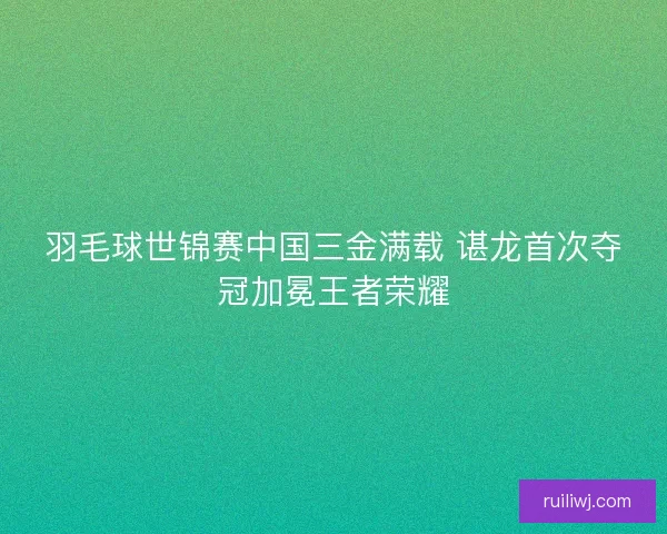 羽毛球世锦赛中国三金满载 谌龙首次夺冠加冕王者荣耀